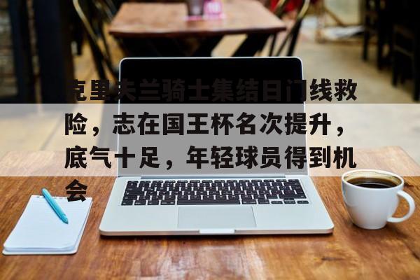 克里夫兰骑士集结日门线救险,志在国王杯名次提升,底气十足,年轻球员得到机会的简单介绍 克里夫兰骑士集结日门线救险,志在国王杯名次提升,底气十足,年轻球员得到机会的简单介绍